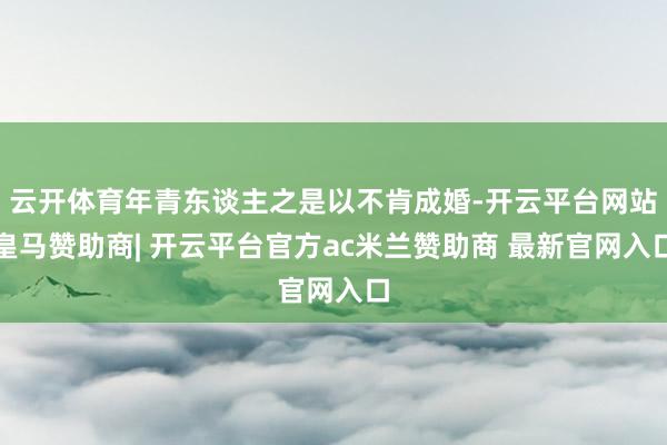 云开体育年青东谈主之是以不肯成婚-开云平台网站皇马赞助商| 开云平台官方ac米兰赞助商 最新官网入口