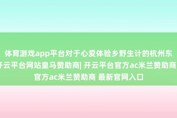 体育游戏app平台对于心爱体验乡野生计的杭州东说念主来说-开云平台网站皇马赞助商| 开云平台官方ac米兰赞助商 最新官网入口
