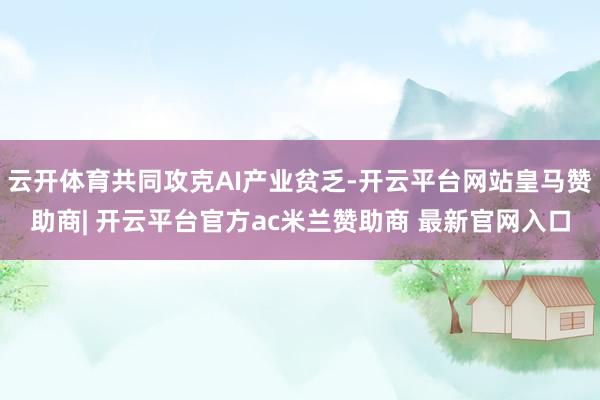 云开体育共同攻克AI产业贫乏-开云平台网站皇马赞助商| 开云平台官方ac米兰赞助商 最新官网入口