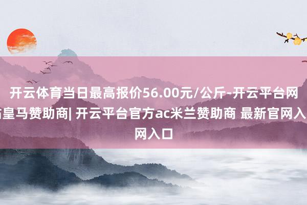 开云体育当日最高报价56.00元/公斤-开云平台网站皇马赞助商| 开云平台官方ac米兰赞助商 最新官网入口