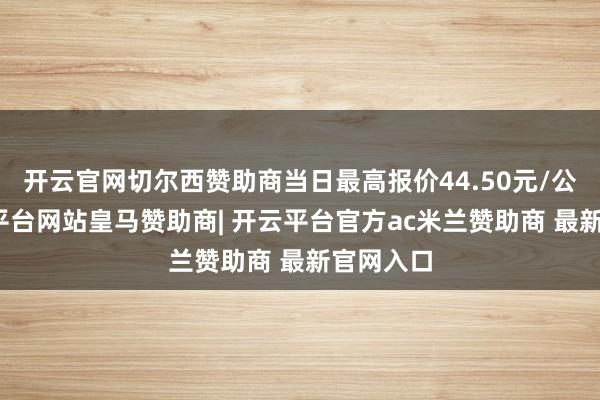 开云官网切尔西赞助商当日最高报价44.50元/公斤-开云平台网站皇马赞助商| 开云平台官方ac米兰赞助商 最新官网入口