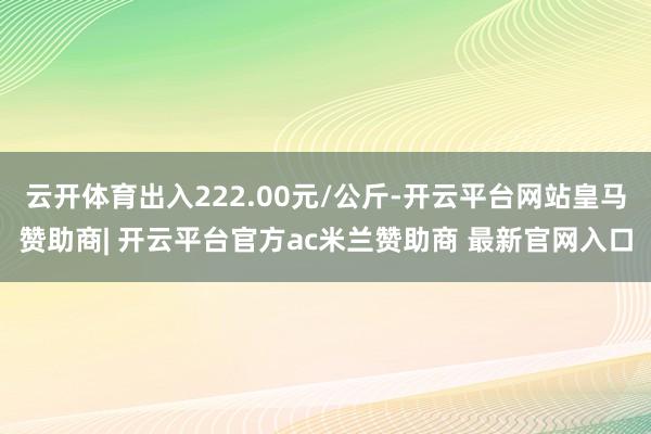 云开体育出入222.00元/公斤-开云平台网站皇马赞助商| 开云平台官方ac米兰赞助商 最新官网入口