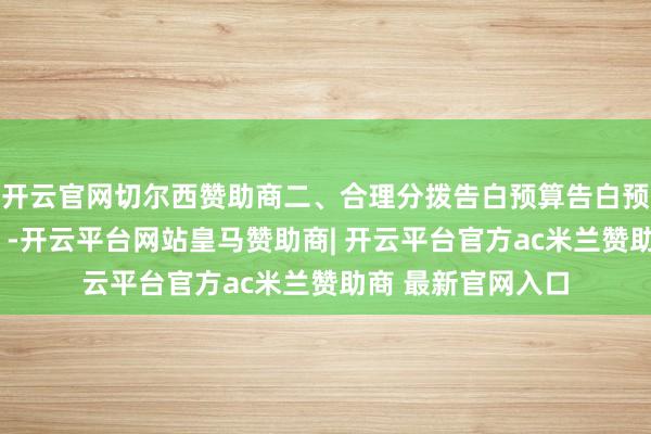 开云官网切尔西赞助商二、合理分拨告白预算告白预算要“麇集火力”-开云平台网站皇马赞助商| 开云平台官方ac米兰赞助商 最新官网入口