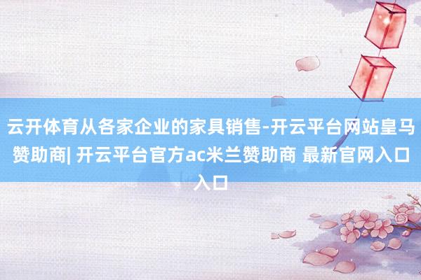 云开体育从各家企业的家具销售-开云平台网站皇马赞助商| 开云平台官方ac米兰赞助商 最新官网入口