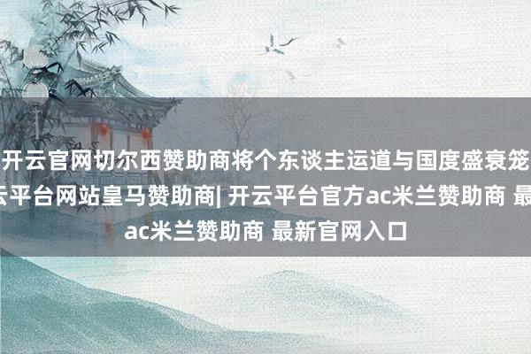 开云官网切尔西赞助商将个东谈主运道与国度盛衰笼统衔接-开云平台网站皇马赞助商| 开云平台官方ac米兰赞助商 最新官网入口