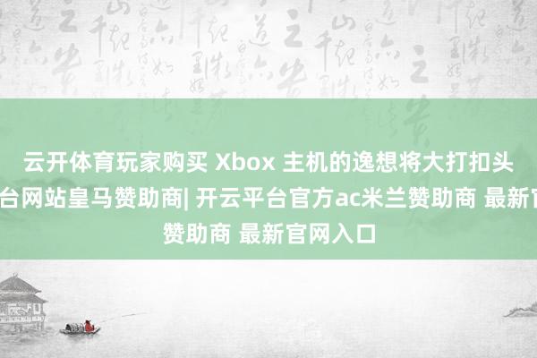 云开体育玩家购买 Xbox 主机的逸想将大打扣头-开云平台网站皇马赞助商| 开云平台官方ac米兰赞助商 最新官网入口