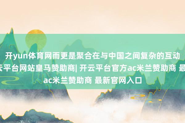 开yun体育网而更是聚合在与中国之间复杂的互动干系上-开云平台网站皇马赞助商| 开云平台官方ac米兰赞助商 最新官网入口