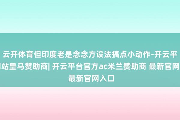 云开体育但印度老是念念方设法搞点小动作-开云平台网站皇马赞助商| 开云平台官方ac米兰赞助商 最新官网入口