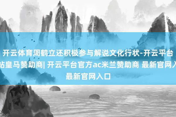 开云体育周鹤立还积极参与解说文化行状-开云平台网站皇马赞助商| 开云平台官方ac米兰赞助商 最新官网入口