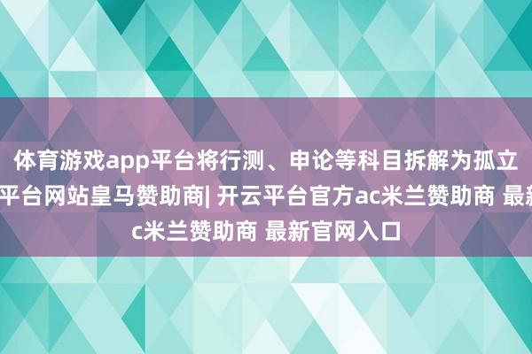 体育游戏app平台将行测、申论等科目拆解为孤立单位-开云平台网站皇马赞助商| 开云平台官方ac米兰赞助商 最新官网入口