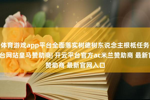 体育游戏app平台全面落实树德树东说念主根柢任务-开云平台网站皇马赞助商| 开云平台官方ac米兰赞助商 最新官网入口