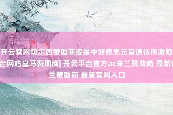 开云官网切尔西赞助商或是中好意思元首通话所激勉-开云平台网站皇马赞助商| 开云平台官方ac米兰赞助商 最新官网入口