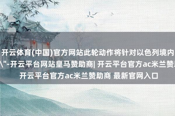 开云体育(中国)官方网站此轮动作将针对以色列境内本地的