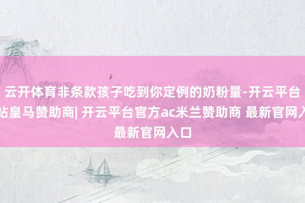 云开体育非条款孩子吃到你定例的奶粉量-开云平台网站皇马赞助商| 开云平台官方ac米兰赞助商 最新官网入口