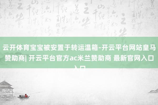 云开体育宝宝被安置于转运温箱-开云平台网站皇马赞助商| 开云平台官方ac米兰赞助商 最新官网入口
