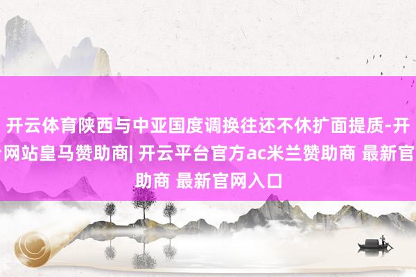 开云体育陕西与中亚国度调换往还不休扩面提质-开云平台网站皇马赞助商| 开云平台官方ac米兰赞助商 最新官网入口