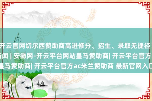 开云官网切尔西赞助商高进修分、招生、录取无捷径！鉴别这些陷坑_大皖新闻 | 安徽网-开云平台网站皇马赞助商| 开云平台官方ac米兰赞助商 最新官网入口