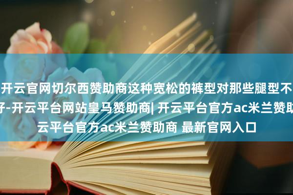 开云官网切尔西赞助商这种宽松的裤型对那些腿型不甚完整者尤为友好-开云平台网站皇马赞助商| 开云平台官方ac米兰赞助商 最新官网入口