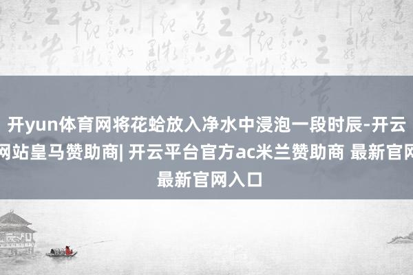 开yun体育网将花蛤放入净水中浸泡一段时辰-开云平台网站皇马赞助商| 开云平台官方ac米兰赞助商 最新官网入口