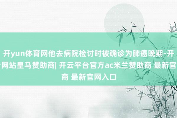 开yun体育网他去病院检讨时被确诊为肺癌晚期-开云平台网站皇马赞助商| 开云平台官方ac米兰赞助商 最新官网入口