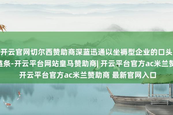 开云官网切尔西赞助商深蓝迅通以坐褥型企业的口头加入专网通讯业务链条-开云平台网站皇马赞助商| 开云平台官方ac米兰赞助商 最新官网入口