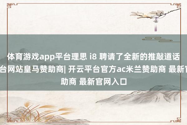 体育游戏app平台理思 i8 聘请了全新的推敲道话-开云平台网站皇马赞助商| 开云平台官方ac米兰赞助商 最新官网入口