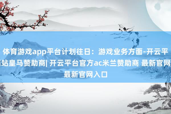 体育游戏app平台计划往日：游戏业务方面-开云平台网站皇马赞助商| 开云平台官方ac米兰赞助商 最新官网入口