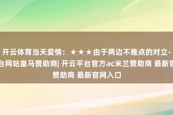 开云体育当天爱情：★★★由于两边不雅点的对立-开云平台网站皇马赞助商| 开云平台官方ac米兰赞助商 最新官网入口