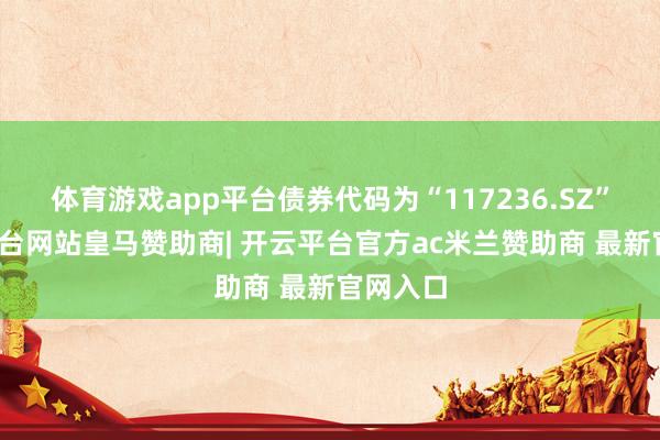 体育游戏app平台债券代码为“117236.SZ”-开云平台网站皇马赞助商| 开云平台官方ac米兰赞助商 最新官网入口