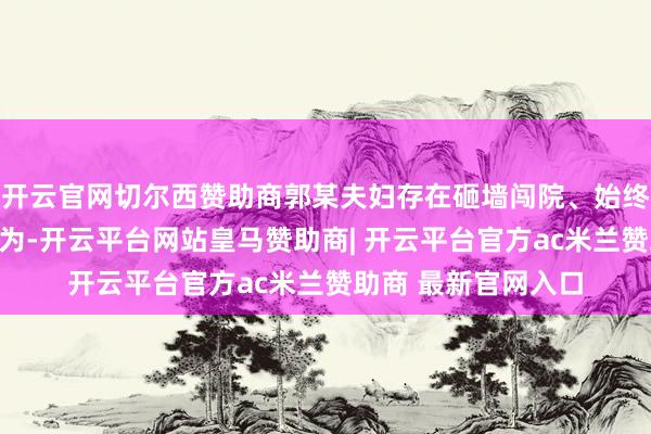 开云官网切尔西赞助商郭某夫妇存在砸墙闯院、始终吊唁敲诈等家暴作为-开云平台网站皇马赞助商| 开云平台官方ac米兰赞助商 最新官网入口