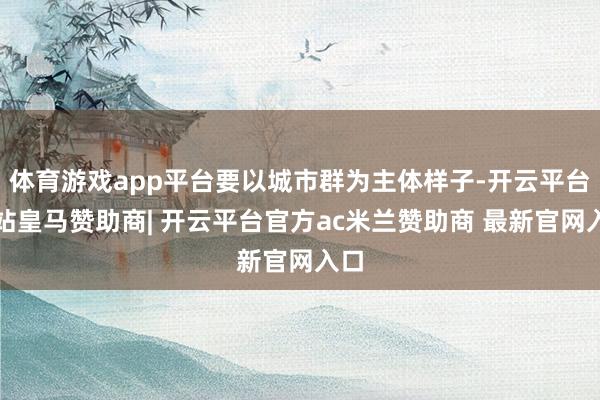 体育游戏app平台要以城市群为主体样子-开云平台网站皇马赞助商| 开云平台官方ac米兰赞助商 最新官网入口