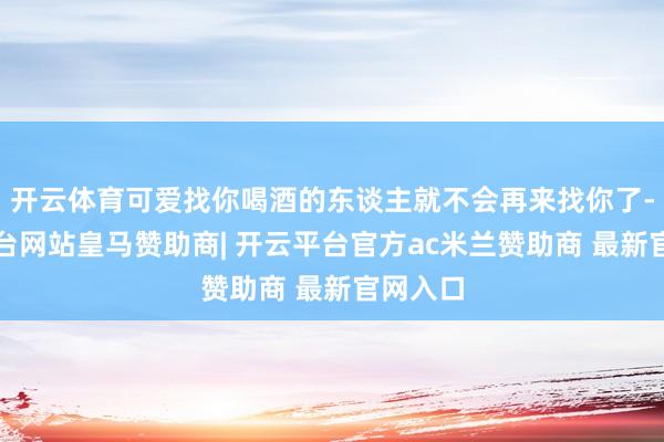 开云体育可爱找你喝酒的东谈主就不会再来找你了-开云平台网站皇马赞助商| 开云平台官方ac米兰赞助商 最新官网入口