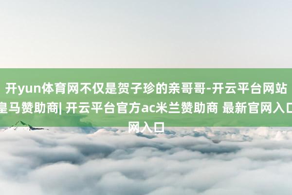 开yun体育网不仅是贺子珍的亲哥哥-开云平台网站皇马赞助商| 开云平台官方ac米兰赞助商 最新官网入口