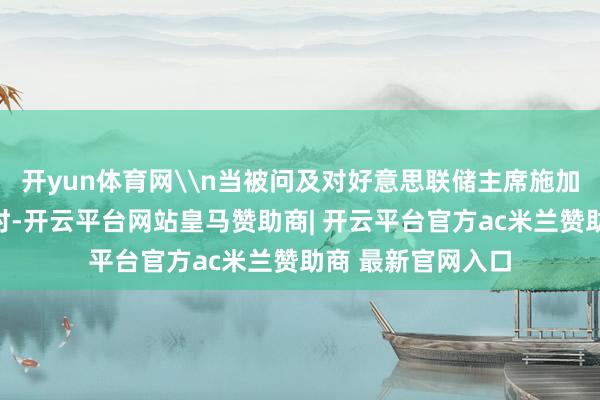 开yun体育网\n当被问及对好意思联储主席施加压力以裁汰利率时-开云平台网站皇马赞助商| 开云平台官方ac米兰赞助商 最新官网入口