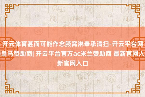开云体育甚而可能作念腋窝淋奉承清扫-开云平台网站皇马赞助商| 开云平台官方ac米兰赞助商 最新官网入口