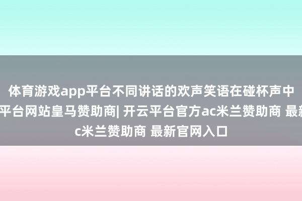 体育游戏app平台不同讲话的欢声笑语在碰杯声中会通-开云平台网站皇马赞助商| 开云平台官方ac米兰赞助商 最新官网入口
