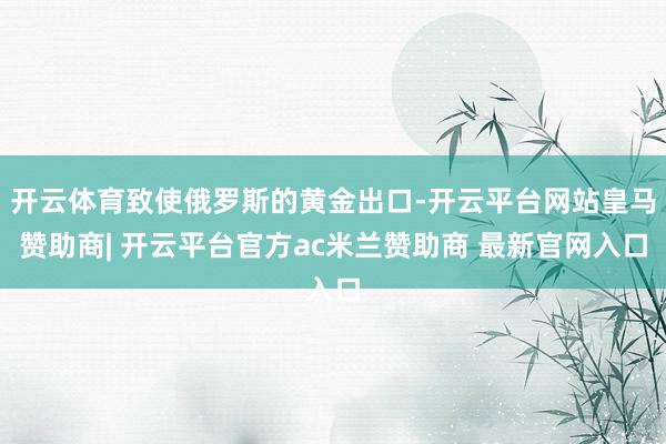 开云体育致使俄罗斯的黄金出口-开云平台网站皇马赞助商| 开云平台官方ac米兰赞助商 最新官网入口