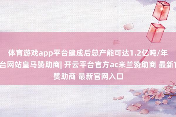 体育游戏app平台建成后总产能可达1.2亿吨/年-开云平台网站皇马赞助商| 开云平台官方ac米兰赞助商 最新官网入口