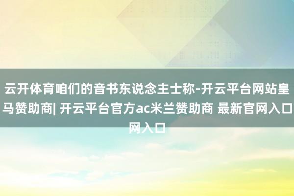 云开体育咱们的音书东说念主士称-开云平台网站皇马赞助商| 开云平台官方ac米兰赞助商 最新官网入口