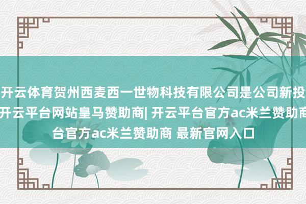 开云体育贺州西麦西一世物科技有限公司是公司新投资树立的企业-开云平台网站皇马赞助商| 开云平台官方ac米兰赞助商 最新官网入口