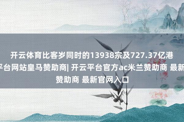 开云体育比客岁同时的13938宗及727.37亿港元-开云平台网站皇马赞助商| 开云平台官方ac米兰赞助商 最新官网入口