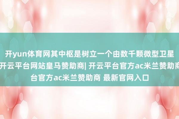 开yun体育网其中枢是树立一个由数千颗微型卫星构成的卫星群-开云平台网站皇马赞助商| 开云平台官方ac米兰赞助商 最新官网入口