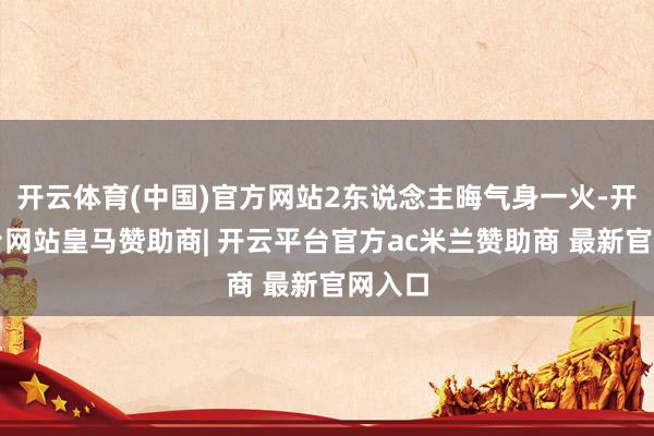 开云体育(中国)官方网站2东说念主晦气身一火-开云平台网站皇马赞助商| 开云平台官方ac米兰赞助商 最新官网入口