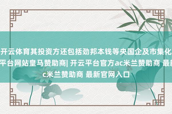 开云体育其投资方还包括劲邦本钱等央国企及市集化基金-开云平台网站皇马赞助商| 开云平台官方ac米兰赞助商 最新官网入口