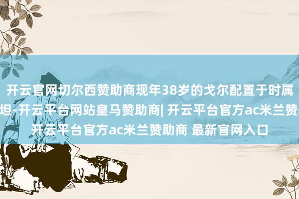 开云官网切尔西赞助商现年38岁的戈尔配置于时属苏联的乌兹别克斯坦-开云平台网站皇马赞助商| 开云平台官方ac米兰赞助商 最新官网入口