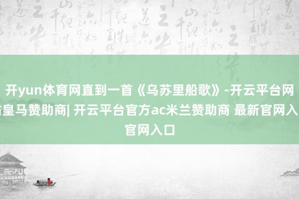 开yun体育网直到一首《乌苏里船歌》-开云平台网站皇马赞助商| 开云平台官方ac米兰赞助商 最新官网入口