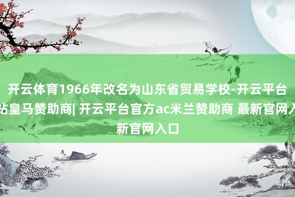 开云体育1966年改名为山东省贸易学校-开云平台网站皇马赞助商| 开云平台官方ac米兰赞助商 最新官网入口