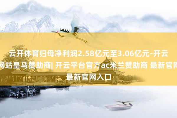 云开体育归母净利润2.58亿元至3.06亿元-开云平台网站皇马赞助商| 开云平台官方ac米兰赞助商 最新官网入口