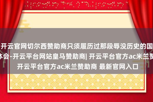 开云官网切尔西赞助商只须履历过那段辱没历史的国东说念主材干深刻体会-开云平台网站皇马赞助商| 开云平台官方ac米兰赞助商 最新官网入口