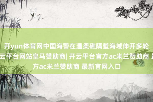 开yun体育网中国海警在温柔礁隔壁海域伸开多轮实战演习-开云平台网站皇马赞助商| 开云平台官方ac米兰赞助商 最新官网入口